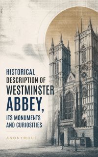 Historical Description of Westminster Abbey, Its Monuments and Curiosities