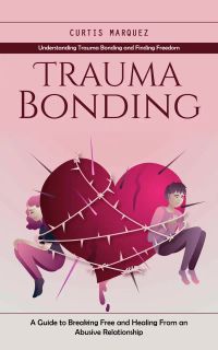 Trauma Bonding: Understanding Trauma Bonding and Finding Freedom (A Guide to Breaking Free and Healing From an Abusive Relationship)