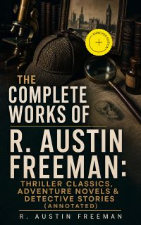 The Complete Works of R. Austin Freeman: Thriller Classics, Adventure Novels & Detective Stories (Annotated)