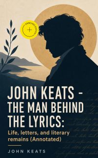 John Keats - The Man Behind The Lyrics: Life, letters, and literary remains (Annotated)