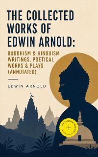 The Collected Works of Edwin Arnold: Buddhism & Hinduism Writings, Poetical Works & Plays (Annotated)
