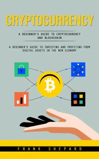 Cryptocurrency: A Beginner’s Guide to Cryptocurrency and Blockchain (A Beginner's Guide to Investing and Profiting From Digital Assets in the New Economy)