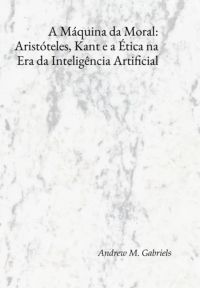 A Máquina Da Moral: Aristóteles, Kant E A Ética Na Era Da Inteligência Artificial