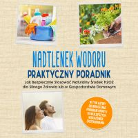 Nadtlenek Wodoru - Praktyczny Poradnik: Jak Bezpiecznie Stosować Naturalny Środek H2O2 dla Silnego Zdrowia lub w Gospodarstwie Domowym, w Tym Łatwy do Wdrożenia Program Urody i 10 Najlepszych Wskazówek Zastosowania