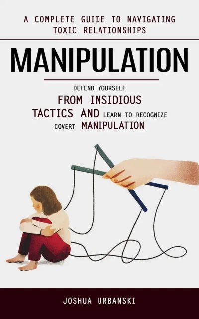 Manipulation: A Complete Guide to Navigating Toxic Relationships (Defend Yourself From Insidious Tactics and Learn to Recognize Covert Manipulation)