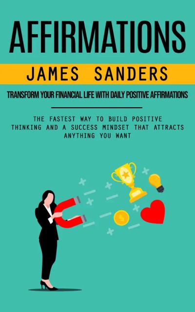 Affirmations: Transform Your Financial Life With Daily Positive Affirmations (The Fastest Way to Build Positive Thinking and a Success Mindset That Attracts Anything You Want)