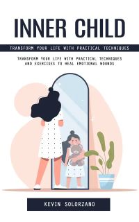 Inner Child: Transform Your Life With Practical Techniques (Transform Your Life With Practical Techniques and Exercises to Heal Emotional Wounds)