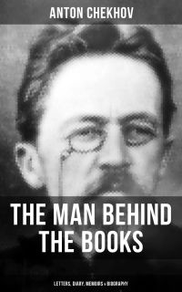 Anton Chekhov - The Man Behind the Books: Letters, Diary, Memoirs & Biography