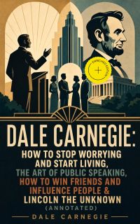 DALE CARNEGIE: How to Stop Worrying and Start Living, The Art of Public Speaking, How to Win Friends and Influence People & Lincoln the Unknown (Annotated)