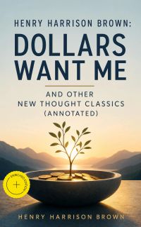 Henry Harrison Brown: Dollars Want Me and Other New Thought Classics (Annotated)
