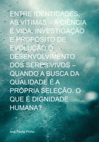 Entre Identidades, As Vítimas – A Ciência É Vida, Investigação E Propósito De Evolução O Desenvolvimento Dos Seres Vivos – Quando A Busca Da Qualidade É A Própria  Seleção.  O Que É Dignidade Humana?