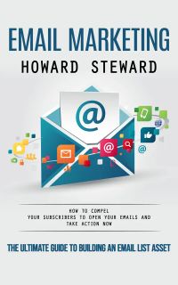 Email Marketing: The Ultimate Guide to Building an Email List Asset (How to Compel Your Subscribers to Open Your Emails and Take Action Now)