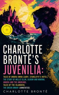 Charlotte Brontë's Juvenilia: Tales of Angria (Mina Laury, Stancliffe's Hotel), The Story of Willie Ellin, Albion and Marina, Angria and the Angrians, Tales of the Islanders, The Green Dwarf (Annotated)