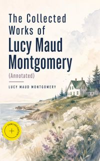 The Collected Works of Lucy Maud Montgomery (Annotated)