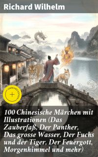 100 Chinesische Märchen mit Illustrationen (Das Zauberfaß, Der Panther, Das grosse Wasser, Der Fuchs und der Tiger, Der Feuergott, Morgenhimmel und mehr)