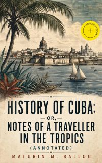 History of Cuba; or, Notes of a Traveller in the Tropics (Annotated)
