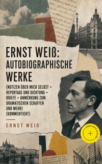 Ernst Weiß: Autobiographische Werke (Notizen über mich selbst + Reportage und Dichtung + Briefe + Anmerkung zum dramatischen Schaffen und mehr) (Kommentiert)