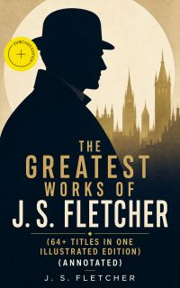 The Greatest Works of J. S. Fletcher (64+ Titles in One Illustrated Edition) (Annotated)
