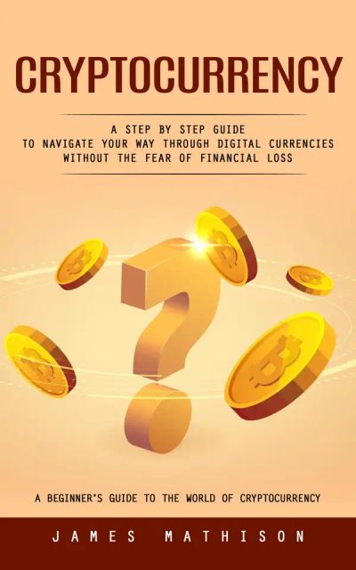 Cryptocurrency: A Beginner’s Guide to the World of Cryptocurrency (A Step by Step Guide to Navigate Your Way Through Digital Currencies Without the Fear of Financial Loss)