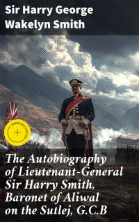 The Autobiography of Lieutenant-General Sir Harry Smith, Baronet of Aliwal on the Sutlej, G.C.B