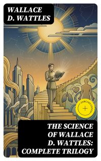 The Science of Wallace D. Wattles: Complete Trilogy