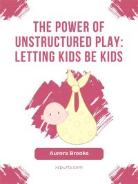 The Power of Unstructured Play- Letting Kids Be Kids