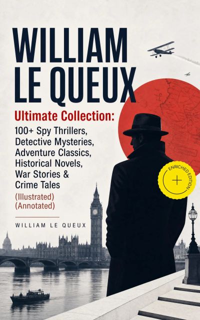 WILLIAM LE QUEUX Ultimate Collection: 100+ Spy Thrillers, Detective Mysteries, Adventure Classics, Historical Novels, War Stories & Crime Tales (Illustrated) (Annotated)