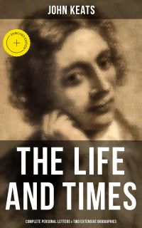 The Life and Times of John Keats: Complete Personal letters & Two Extensive Biographies
