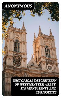 Historical Description of Westminster Abbey, Its Monuments and Curiosities