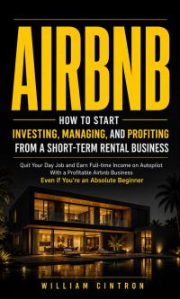 Airbnb: How to Start Investing, Managing, and Profiting From a Short-term Rental Busine (Quit Your Day Job and Earn Full-time Income on Autopilot With a Profitable Airbnb Business Even if You’re an Absolute Beginner)