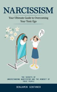 Narcissism: Your Ultimate Guide to Overcoming Your Toxic Ego (The Secrets of Understanding Narcissism and the Mindset of Toxic People)