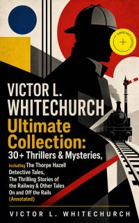 VICTOR L. WHITECHURCH Ultimate Collection: 30+ Thrillers & Mysteries, including The Thorpe Hazell Detective Tales, The Thrilling Stories of the Railway & Other Tales On and Off the Rails (Annotated)