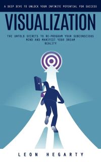 Visualization: A Deep Dive to Unlock Your Infinite Potential for Success (The Untold Secrets to Re-program Your Subconscious Mind and Manifest Your Dream Reality)