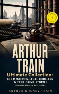 ARTHUR TRAIN Ultimate Collection: 60+ Mysteries, Legal Thrillers & True Crime Stories (Illustrated) (Annotated)