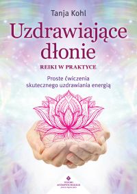 Uzdrawiające dłonie. Reiki w praktyce. Proste ćwiczenia skutecznego uzdrawiania energią