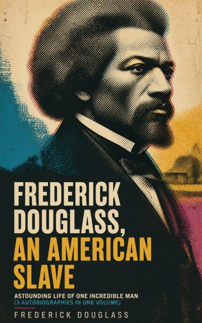 FREDERICK DOUGLASS, AN AMERICAN SLAVE – Astounding Life of One Incredible Man (3 Autobiographies in One Volume)