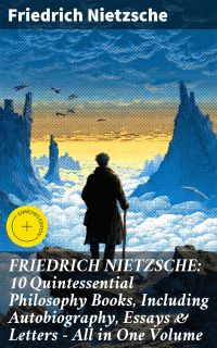 FRIEDRICH NIETZSCHE: 10 Quintessential Philosophy Books, Including Autobiography, Essays & Letters – All in One Volume
