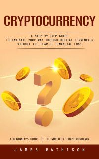 Cryptocurrency: A Beginner’s Guide to the World of Cryptocurrency (A Step by Step Guide to Navigate Your Way Through Digital Currencies Without the Fear of Financial Loss)
