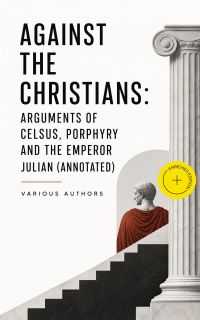 Against the Christians: Arguments of Celsus, Porphyry and the Emperor Julian (Annotated)