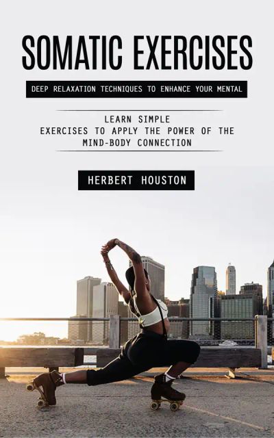 Somatic Exercises: Deep Relaxation Techniques to Enhance Your Mental (Learn Simple Exercises to Apply the Power of the Mind-body Connection)