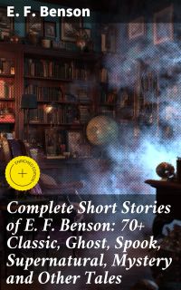 Complete Short Stories of E. F. Benson: 70+ Classic, Ghost, Spook, Supernatural, Mystery and Other Tales