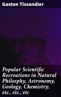 Popular Scientific Recreations in Natural Philosphy, Astronomy, Geology, Chemistry, etc., etc., etc