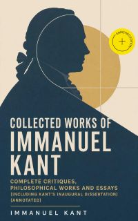 Collected Works of Immanuel Kant: Complete Critiques, Philosophical Works and Essays (Including Kant's Inaugural Dissertation) (Annotated)