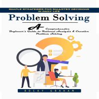 Problem Solving: Simple Strategies for Smarter Decisions in Daily Life (A Comprehensive Beginner's Guide to Rational Analysis & Creative Problem Solving)