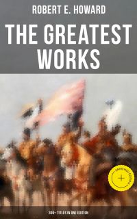 The Greatest Works of Robert E. Howard: 300+ Titles in One Edition