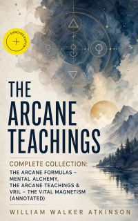 THE ARCANE TEACHINGS - Complete Collection: The Arcane Formulas - Mental Alchemy, The Arcane Teachings & Vril - The Vital Magnetism (Annotated)