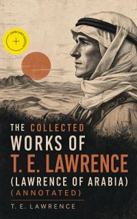 The Collected Works of T. E. Lawrence (Lawrence of Arabia) (Annotated)