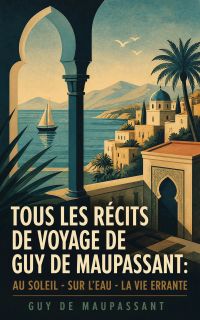 Tous les récits de voyage de Guy de Maupassant: Au soleil - Sur l'eau - La vie errante