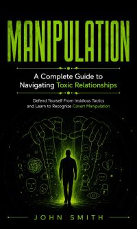 Manipulation: A Complete Guide to Navigating Toxic Relationships (Defend Yourself From Insidious Tactics and Learn to Recognize Covert Manipulation)