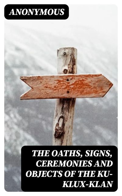 The Oaths, Signs, Ceremonies and Objects of the Ku-Klux-Klan